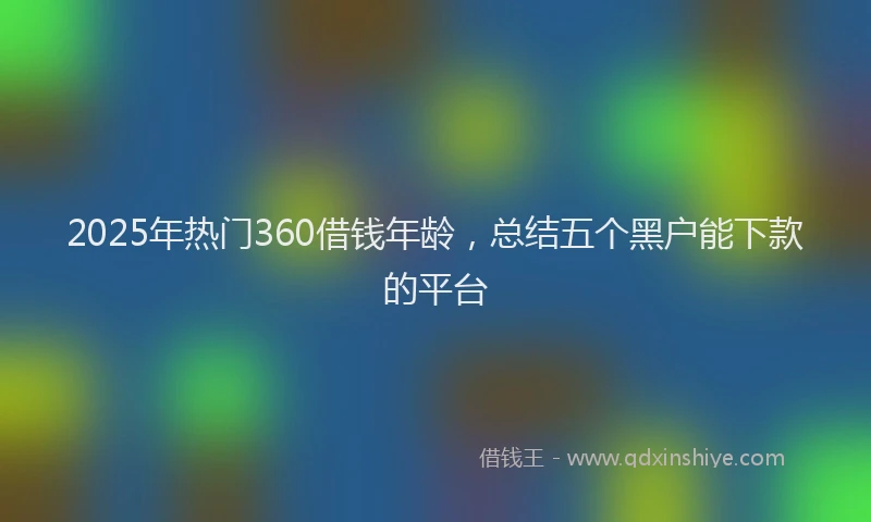 2025年热门360借钱年龄，总结五个黑户能下款的平台