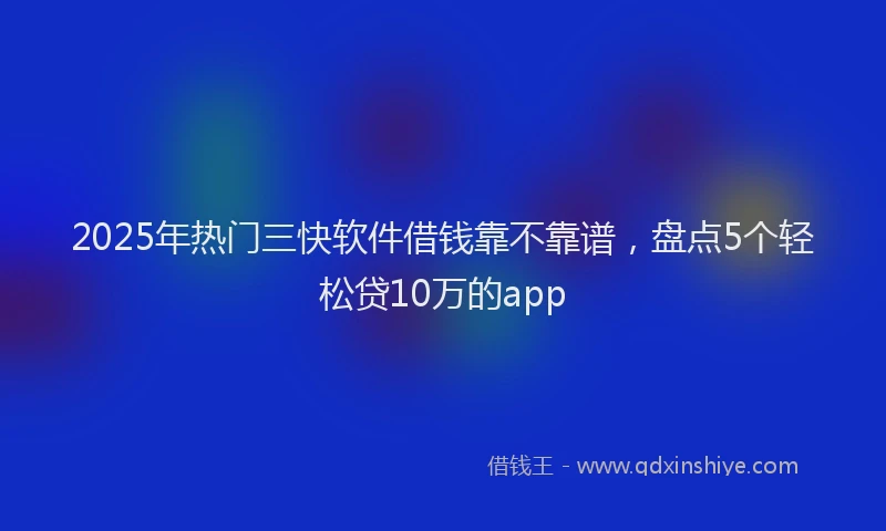 2025年热门三快软件借钱靠不靠谱，盘点5个轻松贷10万的app