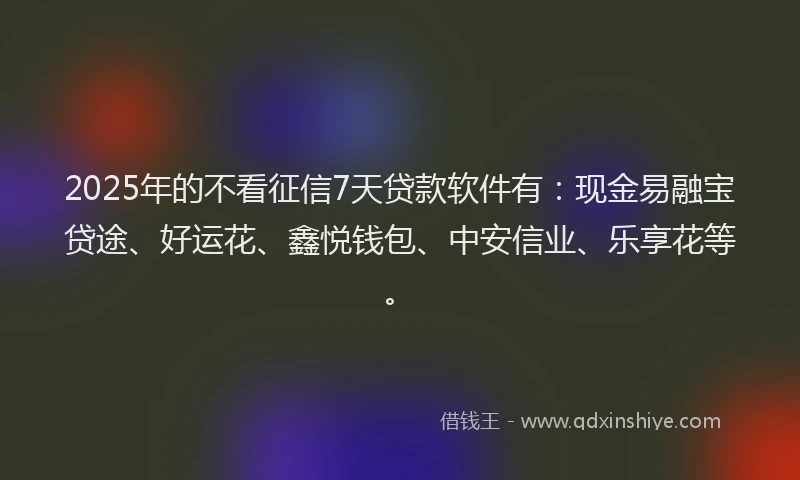 2025年的不看征信7天贷款软件有：现金易融宝贷途、好运花、鑫悦钱包、中安信业、乐享花等。