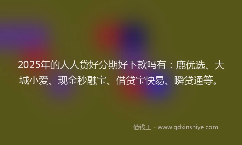 2025年的人人贷好分期好下款吗有：鹿优选、大城小爱、现金秒融宝、借贷宝快易、瞬贷通等。