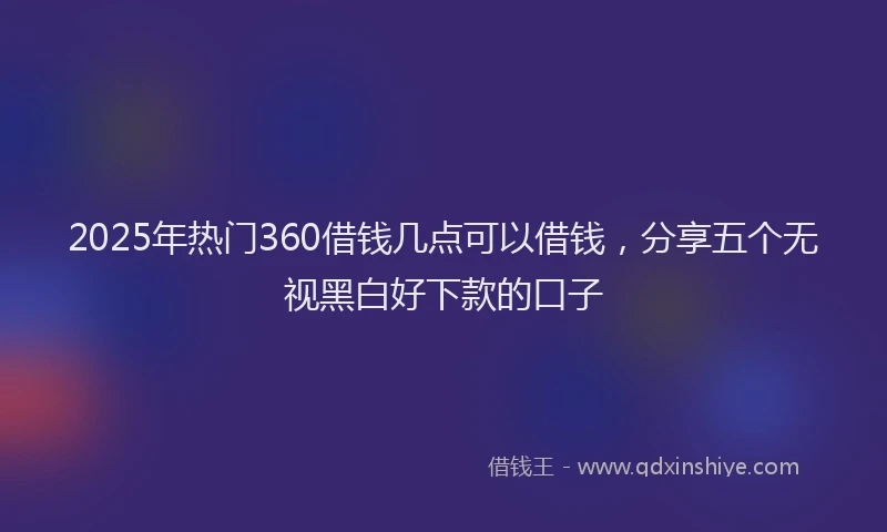 2025年热门360借钱几点可以借钱，分享五个无视黑白好下款的口子