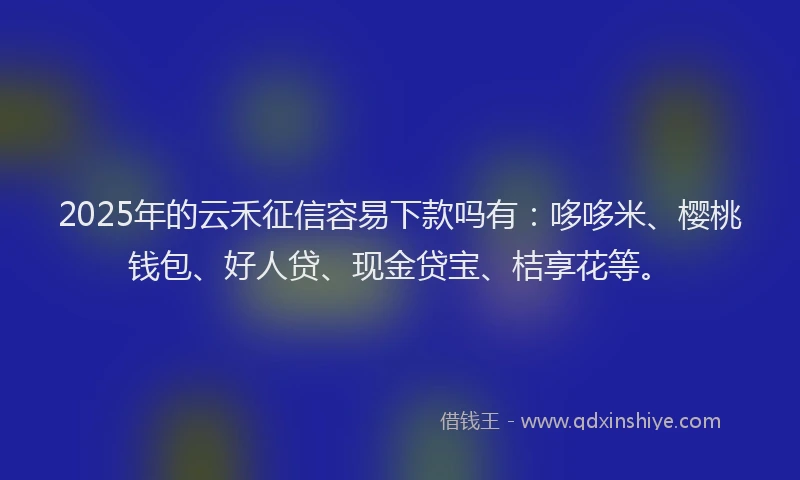 2025年的云禾征信容易下款吗有：哆哆米、樱桃钱包、好人贷、现金贷宝、桔享花等。