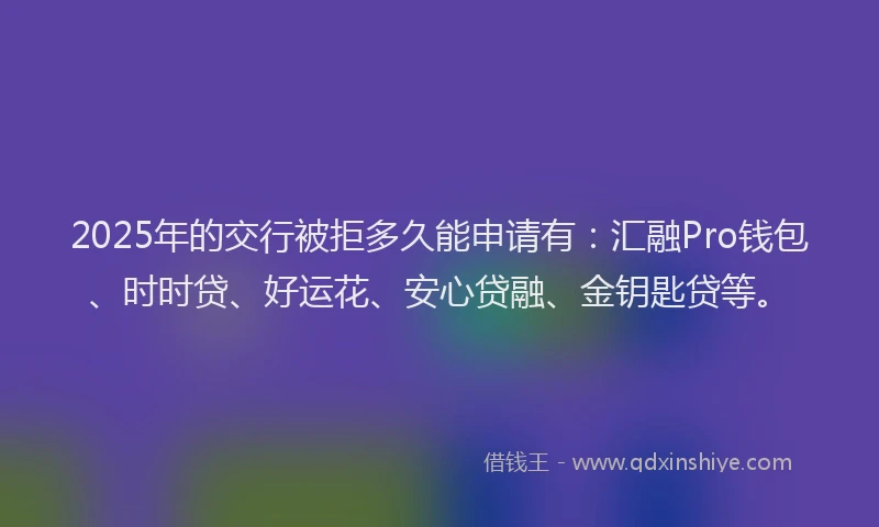 2025年的交行被拒多久能申请有：汇融Pro钱包、时时贷、好运花、安心贷融、金钥匙贷等。