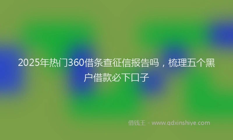 2025年热门360借条查征信报告吗，梳理五个黑户借款必下口子