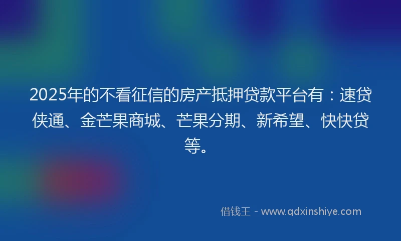 2025年的不看征信的房产抵押贷款平台有：速贷侠通、金芒果商城、芒果分期、新希望、快快贷等。