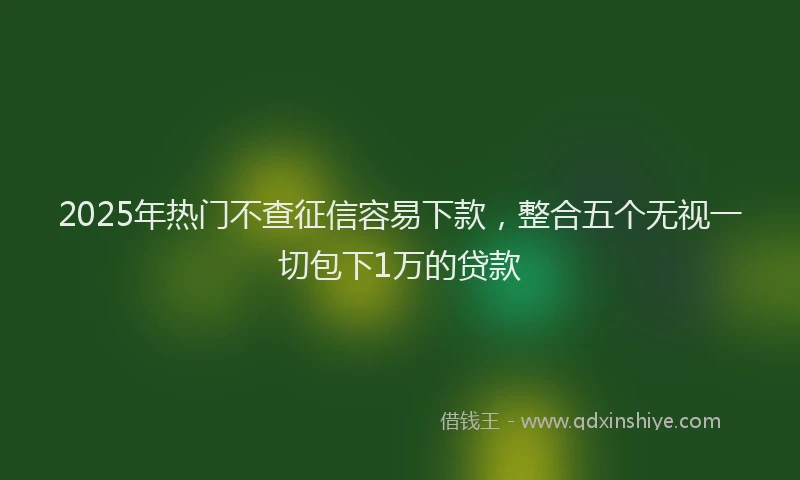 2025年热门不查征信容易下款，整合五个无视一切包下1万的贷款