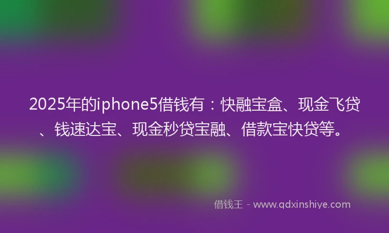 2025年的iphone5借钱有：快融宝盒、现金飞贷、钱速达宝、现金秒贷宝融、借款宝快贷等。
