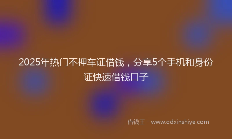 2025年热门不押车证借钱，分享5个手机和身份证快速借钱口子