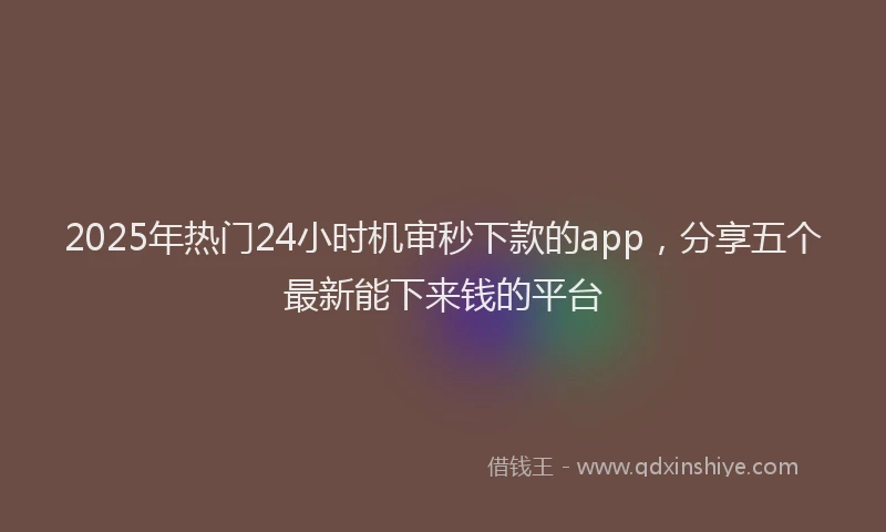 2025年热门24小时机审秒下款的app，分享五个最新能下来钱的平台