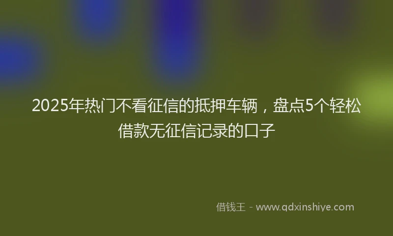 2025年热门不看征信的抵押车辆，盘点5个轻松借款无征信记录的口子