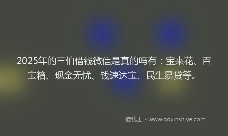 2025年的三伯借钱微信是真的吗有：宝来花、百宝箱、现金无忧、钱速达宝、民生易贷等。