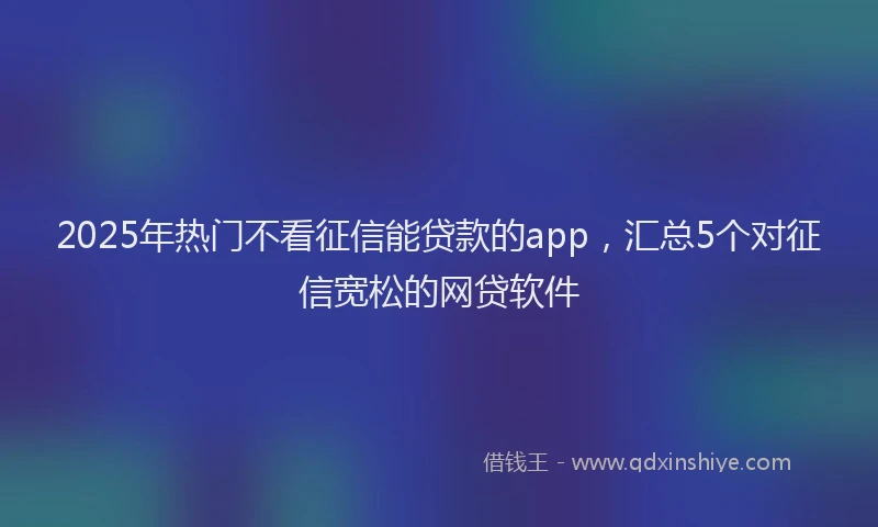 2025年热门不看征信能贷款的app，汇总5个对征信宽松的网贷软件
