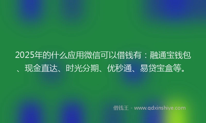 2025年的什么应用微信可以借钱有：融通宝钱包、现金直达、时光分期、优秒通、易贷宝盒等。