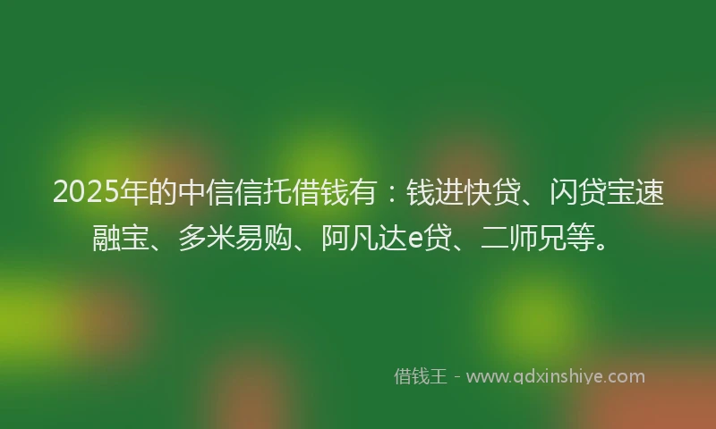 2025年的中信信托借钱有：钱进快贷、闪贷宝速融宝、多米易购、阿凡达e贷、二师兄等。
