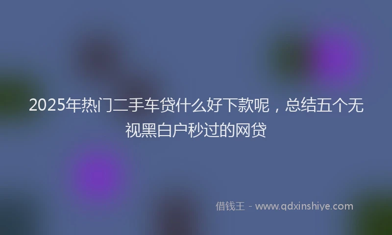 2025年热门二手车贷什么好下款呢，总结五个无视黑白户秒过的网贷