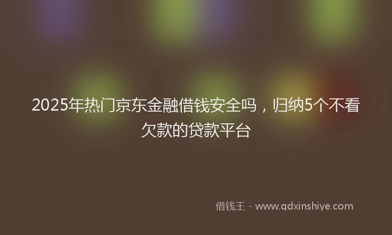 2025年热门京东金融借钱安全吗，归纳5个不看欠款的贷款平台