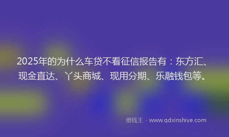2025年的为什么车贷不看征信报告有：东方汇、现金直达、丫头商城、现用分期、乐融钱包等。