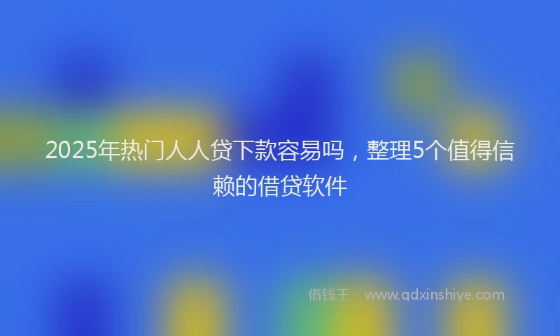 2025年热门人人贷下款容易吗，整理5个值得信赖的借贷软件