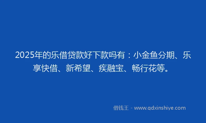 2025年的乐借贷款好下款吗有：小金鱼分期、乐享快借、新希望、疾融宝、畅行花等。