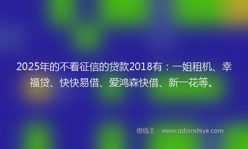2025年的不看征信的贷款2018有：一姐租机、幸福贷、快快易借、爱鸿森快借、新一花等。