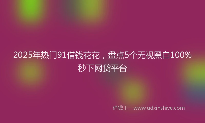 2025年热门91借钱花花，盘点5个无视黑白100%秒下网贷平台