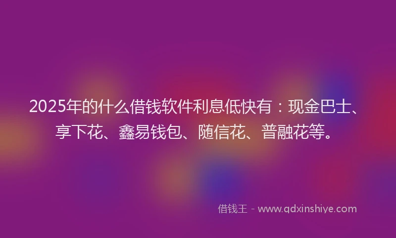2025年的什么借钱软件利息低快有：现金巴士、享下花、鑫易钱包、随信花、普融花等。