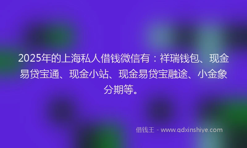 2025年的上海私人借钱微信有：祥瑞钱包、现金易贷宝通、现金小站、现金易贷宝融途、小金象分期等。