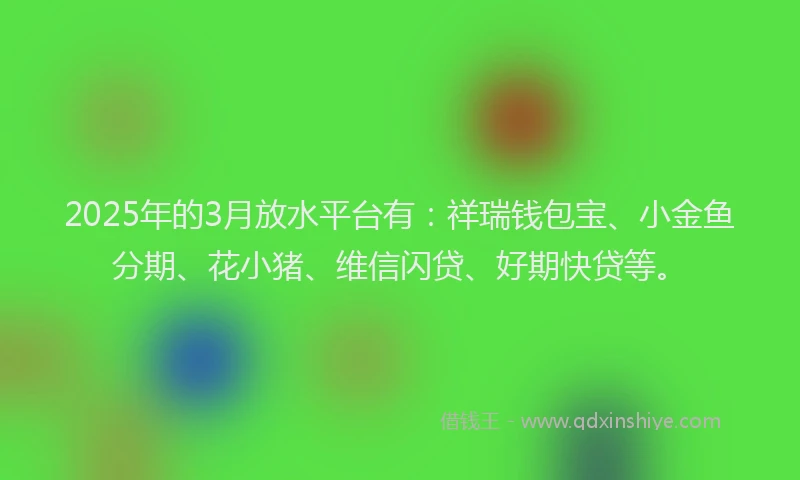 2025年的3月放水平台有：祥瑞钱包宝、小金鱼分期、花小猪、维信闪贷、好期快贷等。