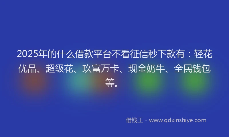2025年的什么借款平台不看征信秒下款有：轻花优品、超级花、玖富万卡、现金奶牛、全民钱包等。