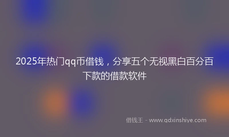 2025年热门qq币借钱，分享五个无视黑白百分百下款的借款软件