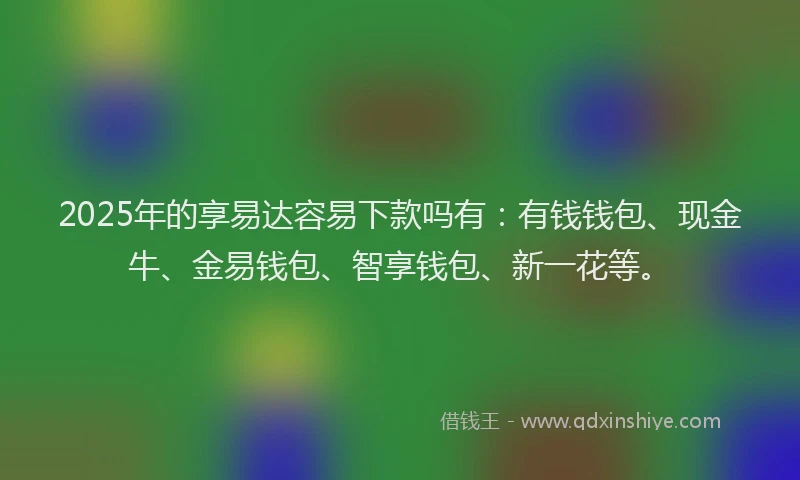 2025年的享易达容易下款吗有：有钱钱包、现金牛、金易钱包、智享钱包、新一花等。