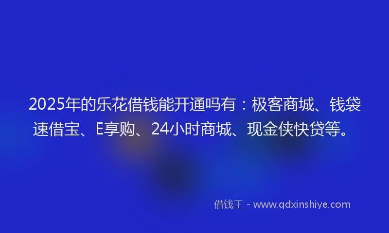 2025年的乐花借钱能开通吗有：极客商城、钱袋速借宝、E享购、24小时商城、现金侠快贷等。