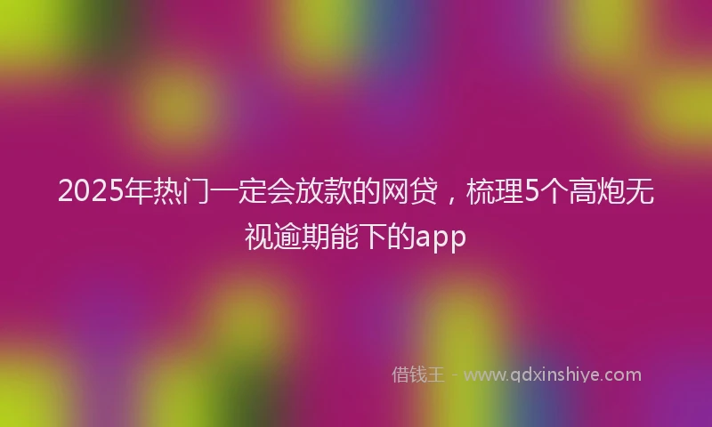 2025年热门一定会放款的网贷，梳理5个高炮无视逾期能下的app