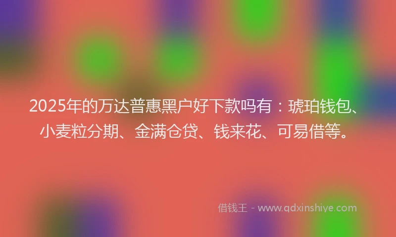 2025年的万达普惠黑户好下款吗有：琥珀钱包、小麦粒分期、金满仓贷、钱来花、可易借等。