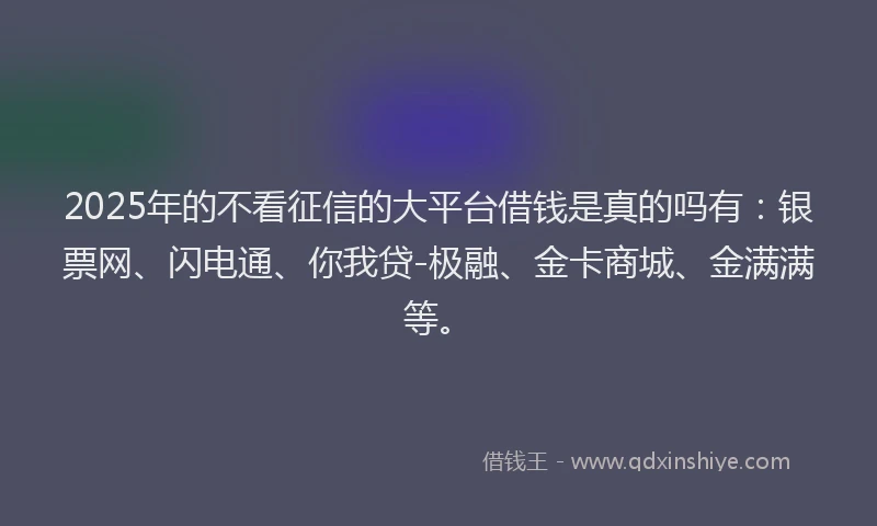 2025年的不看征信的大平台借钱是真的吗有：银票网、闪电通、你我贷-极融、金卡商城、金满满等。