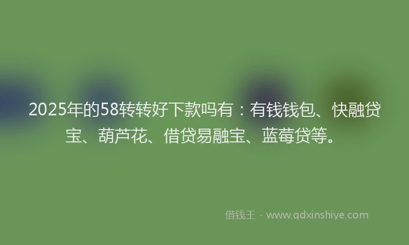 2025年的58转转好下款吗有：有钱钱包、快融贷宝、葫芦花、借贷易融宝、蓝莓贷等。