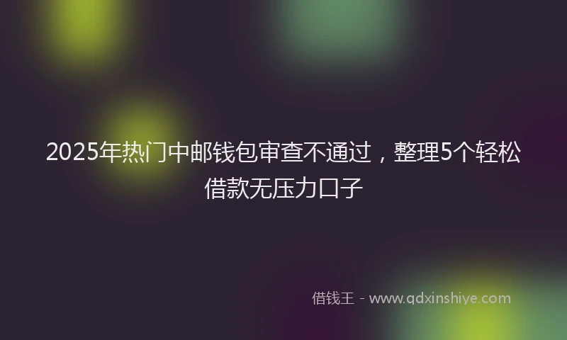 2025年热门中邮钱包审查不通过，整理5个轻松借款无压力口子