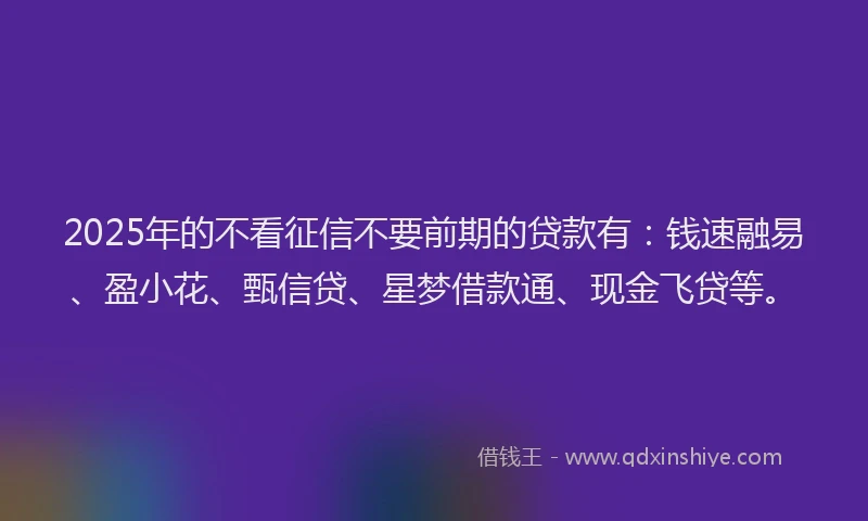 2025年的不看征信不要前期的贷款有：钱速融易、盈小花、甄信贷、星梦借款通、现金飞贷等。