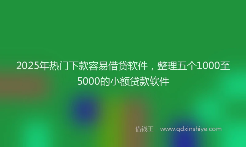 2025年热门下款容易借贷软件，整理五个1000至5000的小额贷款软件