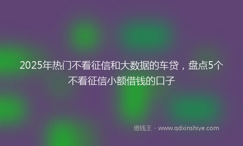 2025年热门不看征信和大数据的车贷，盘点5个不看征信小额借钱的口子