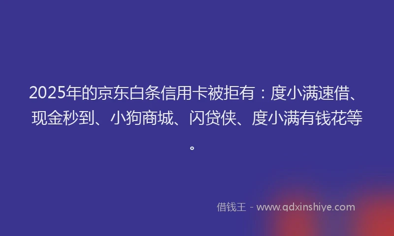 2025年的京东白条信用卡被拒有：度小满速借、现金秒到、小狗商城、闪贷侠、度小满有钱花等。