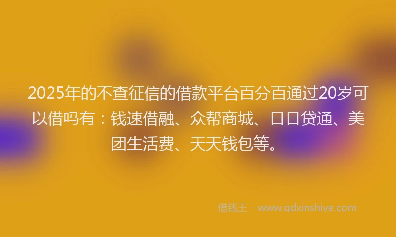 2025年的不查征信的借款平台百分百通过20岁可以借吗有：钱速借融、众帮商城、日日贷通、美团生活费、天天钱包等。