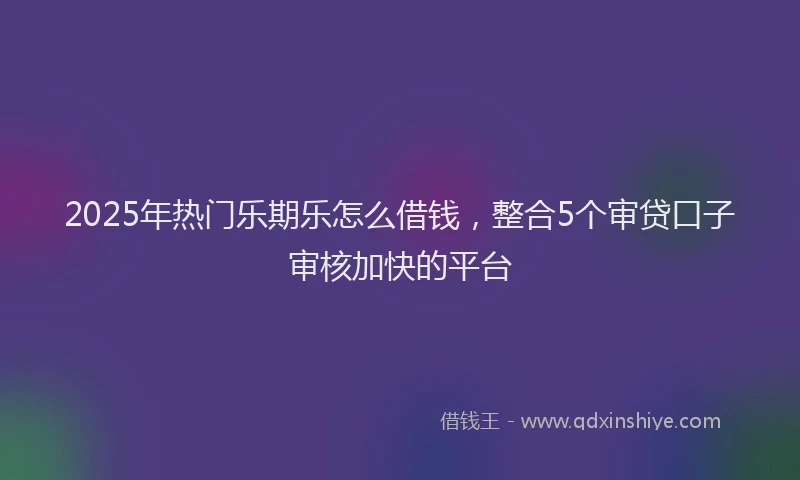 2025年热门乐期乐怎么借钱，整合5个审贷口子审核加快的平台