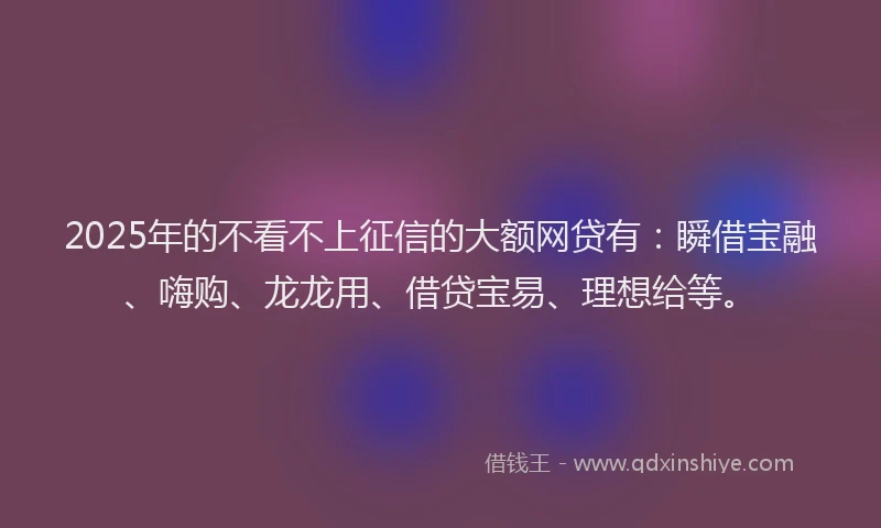 2025年的不看不上征信的大额网贷有：瞬借宝融、嗨购、龙龙用、借贷宝易、理想给等。