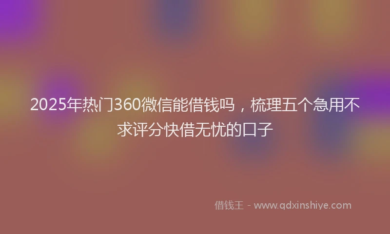 2025年热门360微信能借钱吗，梳理五个急用不求评分快借无忧的口子