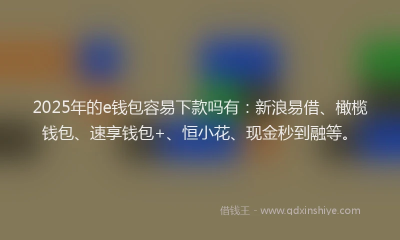 2025年的e钱包容易下款吗有：新浪易借、橄榄钱包、速享钱包+、恒小花、现金秒到融等。