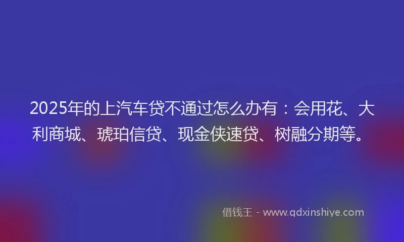 2025年的上汽车贷不通过怎么办有：会用花、大利商城、琥珀信贷、现金侠速贷、树融分期等。