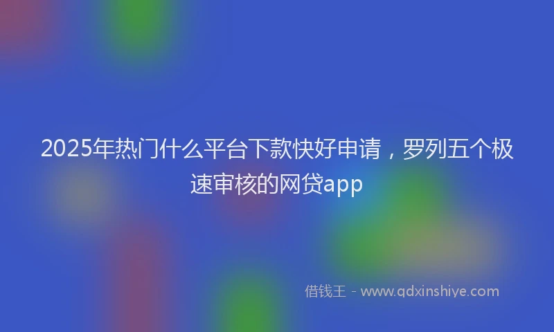 2025年热门什么平台下款快好申请，罗列五个极速审核的网贷app