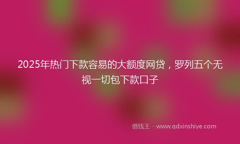 2025年热门下款容易的大额度网贷，罗列五个无视一切包下款口子