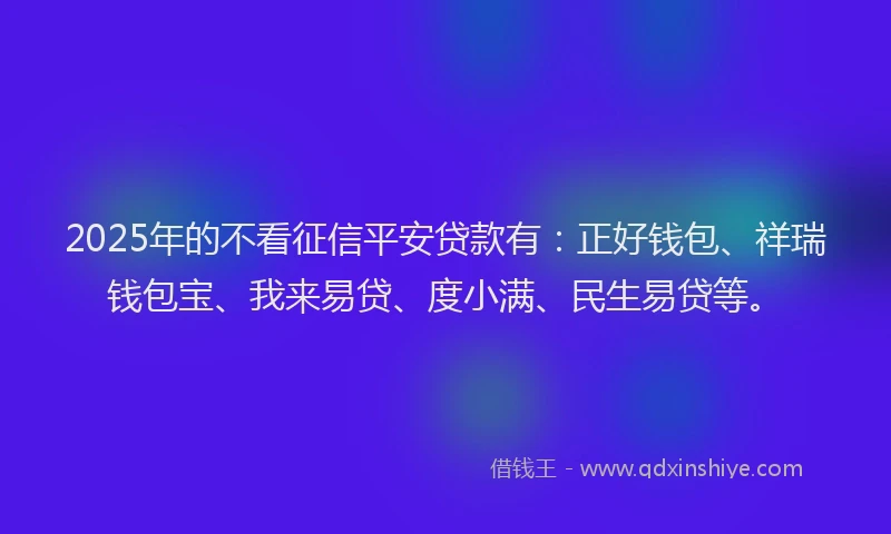 2025年的不看征信平安贷款有：正好钱包、祥瑞钱包宝、我来易贷、度小满、民生易贷等。